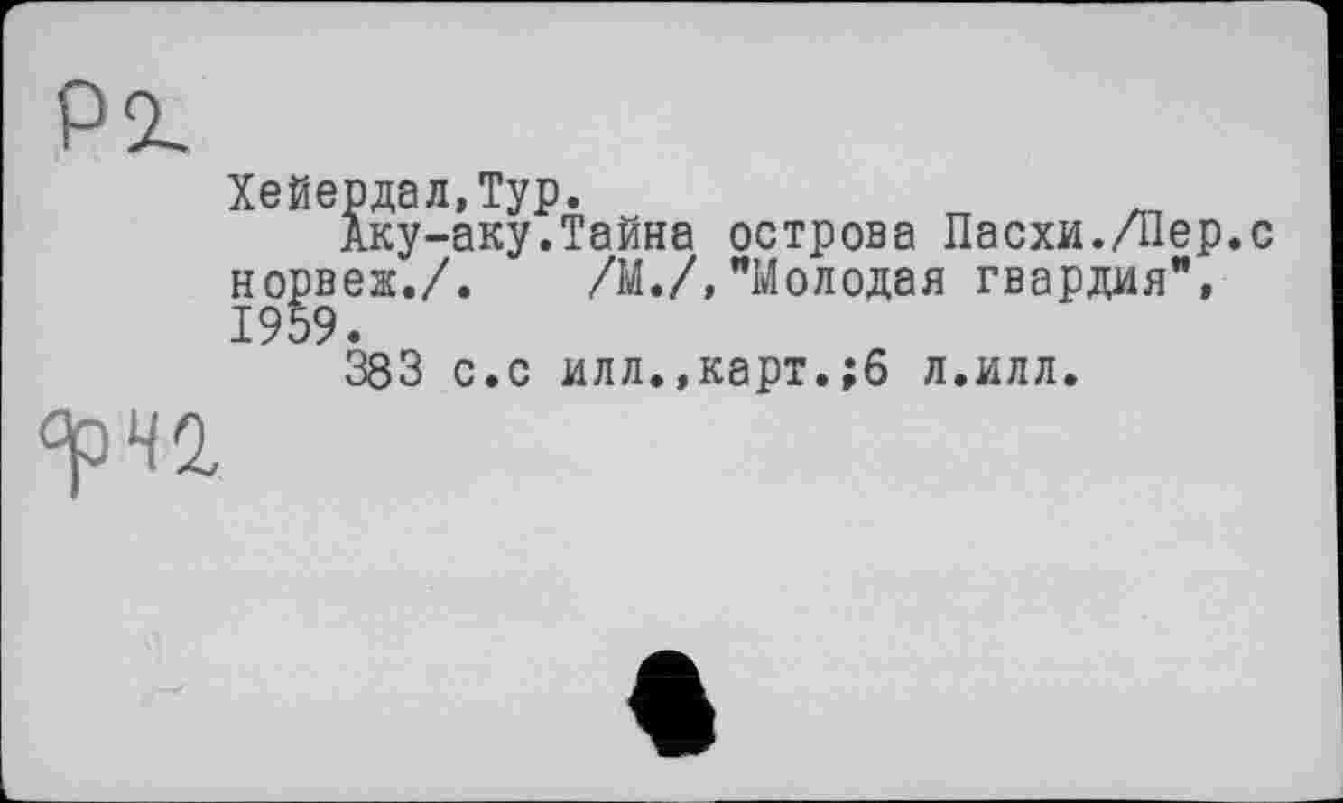 ﻿Pi
Хейердал,Typ.
Аку-аку.Тайна острова Пасхи./Пер.с норвеж./. /М./,"Молодая гвардия", 1959.
383 с.с илл.,карт.;6 л.илл.
<^42,